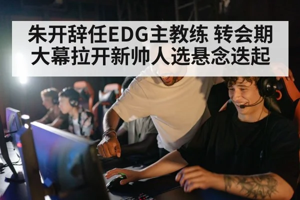 朱开辞任EDG主教练 转会期大幕拉开新帅人选悬念迭起